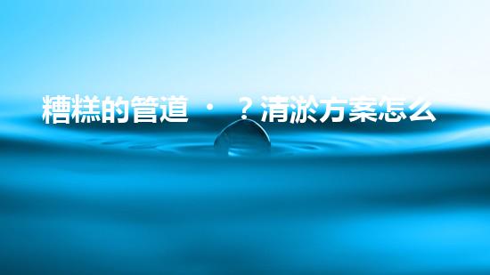 糟糕的管道？清淤方案怎么選才好呢？